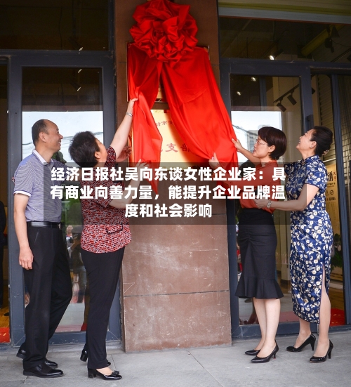 经济日报社吴向东谈女性企业家：具有商业向善力量，能提升企业品牌温度和社会影响-第1张图片