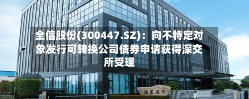 全信股份(300447.SZ)：向不特定对象发行可转换公司债券申请获得深交所受理-第1张图片