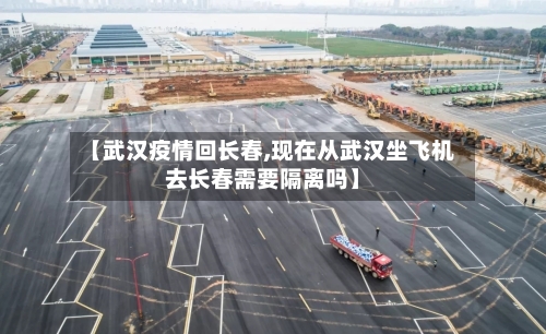 【武汉疫情回长春,现在从武汉坐飞机去长春需要隔离吗】-第1张图片